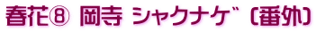 春花⑧ 岡寺 ｼｬｸﾅｹﾞ (番外)